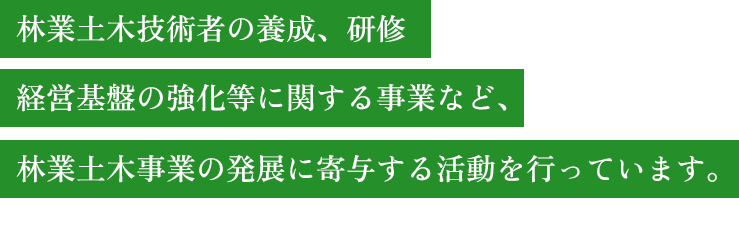 林業土木技術者の養成、研修 経営基盤の強化等に関する事業など、林業土木事業の発展に寄与する活動を行っています。